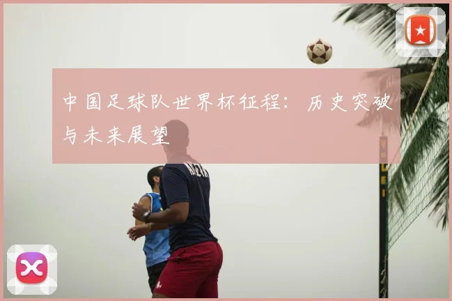 中国足球队世界杯征程：历史突破与未来展望