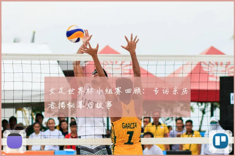 女足世界杯小组赛回顾：专访亲历者揭秘幕后故事