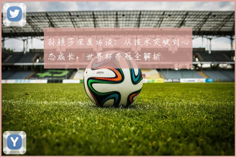 孙颖莎深度访谈:从技术突破到心态成长,世界杯夺冠全解析