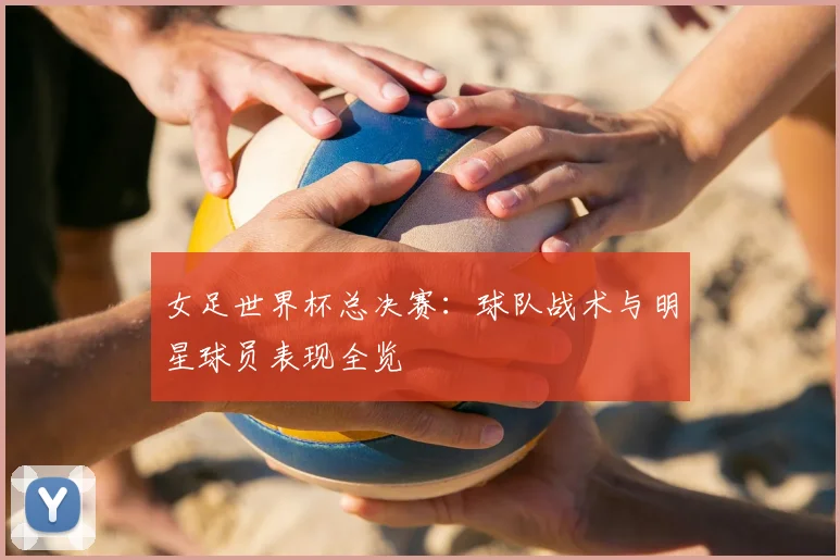 女足世界杯总决赛：球队战术与明星球员表现全览
