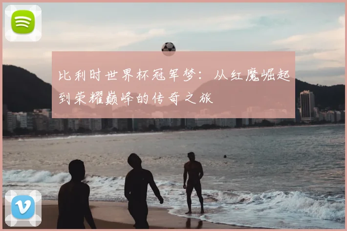 比利时世界杯冠军梦：从红魔崛起到荣耀巅峰的传奇之旅