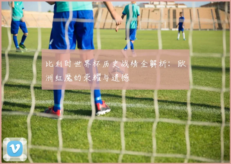 比利时世界杯历史战绩全解析：欧洲红魔的荣耀与遗憾