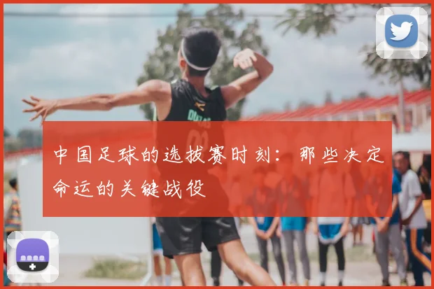 中国足球的选拔赛时刻：那些决定命运的关键战役