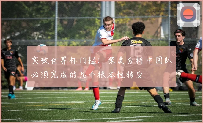 突破世界杯门槛:深度分析中国队必须完成的几个根本性转变