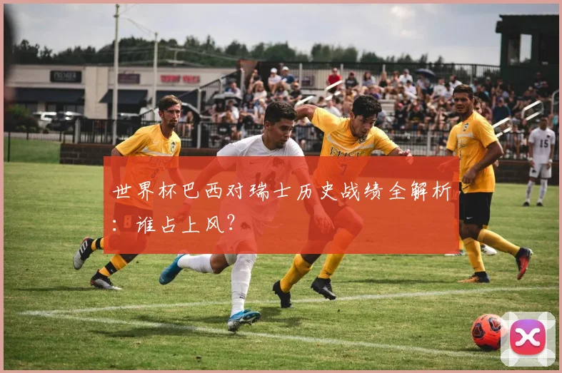 世界杯巴西对瑞士历史战绩全解析:谁占上风?