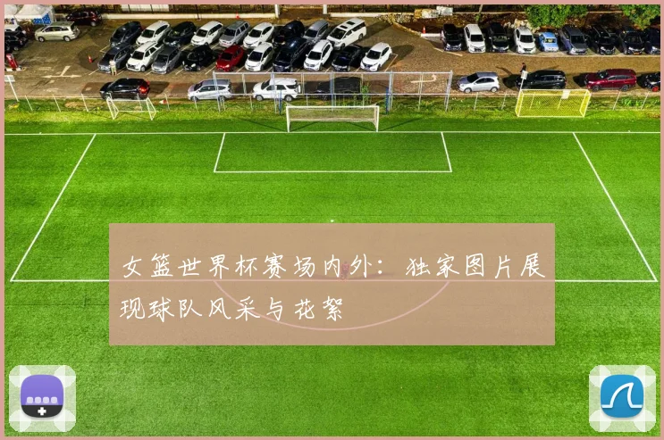女篮世界杯赛场内外:独家图片展现球队风采与花絮