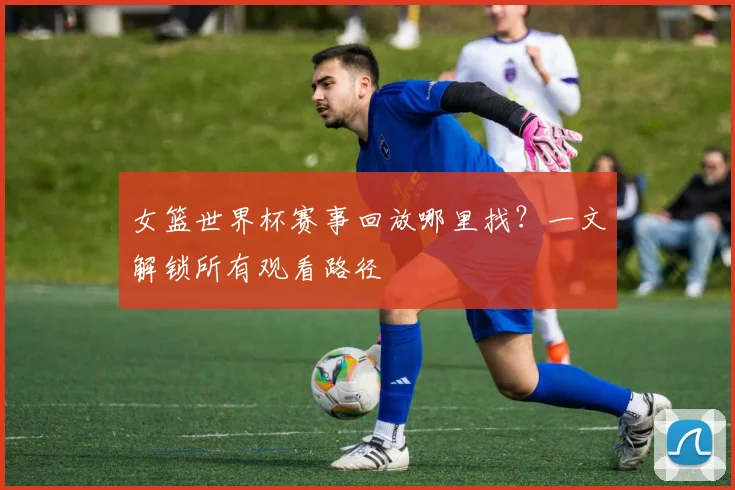 女篮世界杯赛事回放哪里找?一文解锁所有观看路径
