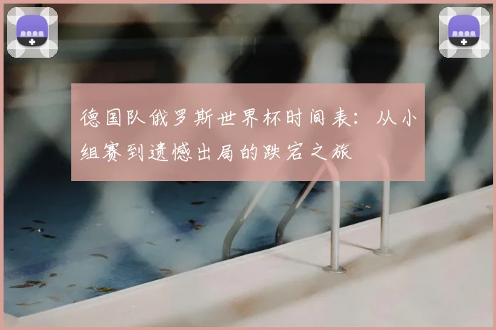 德国队俄罗斯世界杯时间表:从小组赛到遗憾出局的跌宕之旅