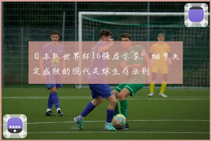日本队世界杯16强启示录：细节决定成败的现代足球生存法则