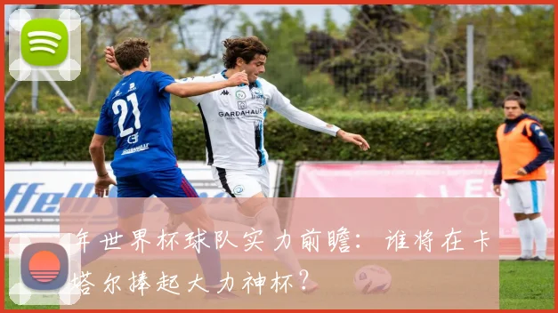 年世界杯球队实力前瞻:谁将在卡塔尔捧起大力神杯?