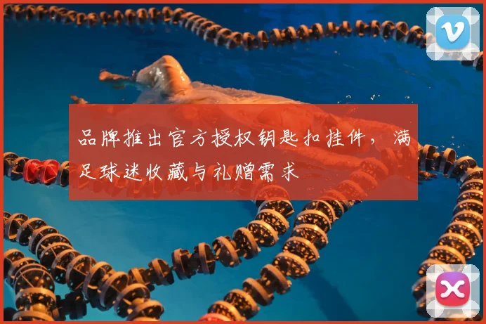 品牌推出官方授权钥匙扣挂件，满足球迷收藏与礼赠需求
