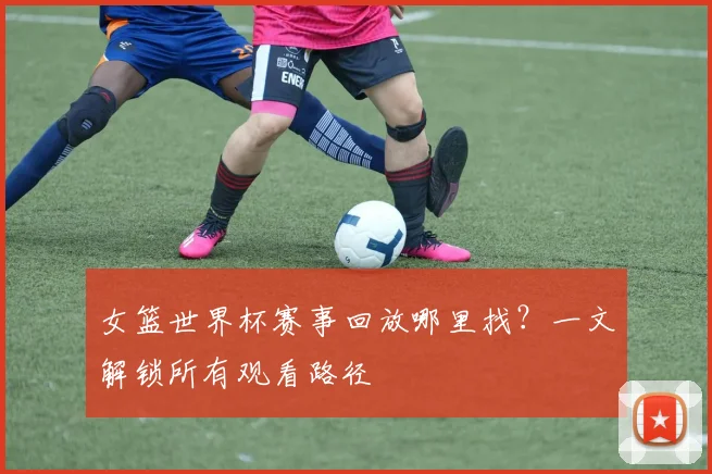 女篮世界杯赛事回放哪里找?一文解锁所有观看路径