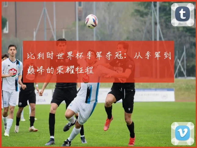比利时世界杯季军夺冠：从季军到巅峰的荣耀征程
