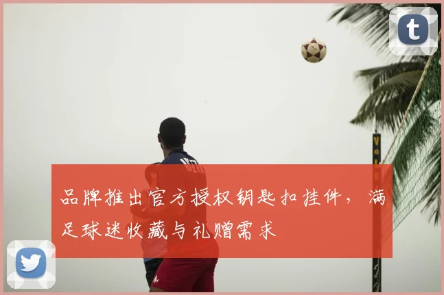 品牌推出官方授权钥匙扣挂件，满足球迷收藏与礼赠需求