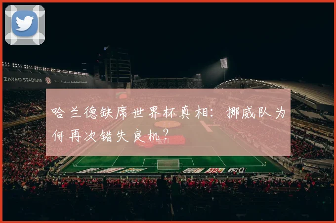 哈兰德缺席世界杯真相：挪威队为何再次错失良机？