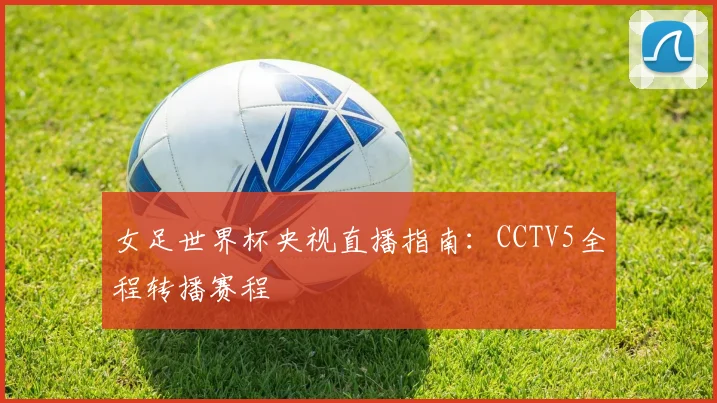 女足世界杯央视直播指南：CCTV5全程转播赛程