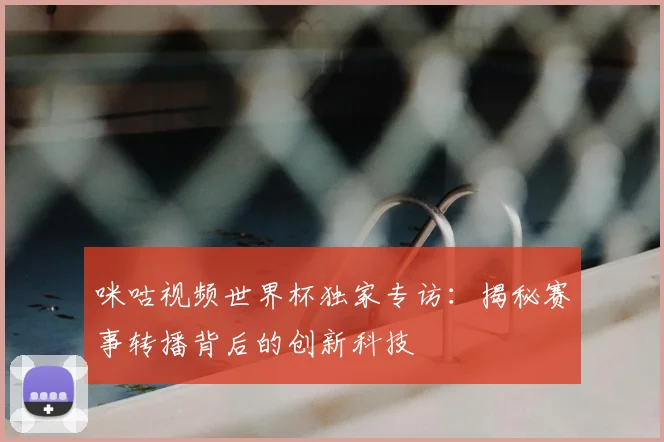 咪咕视频世界杯独家专访：揭秘赛事转播背后的创新科技