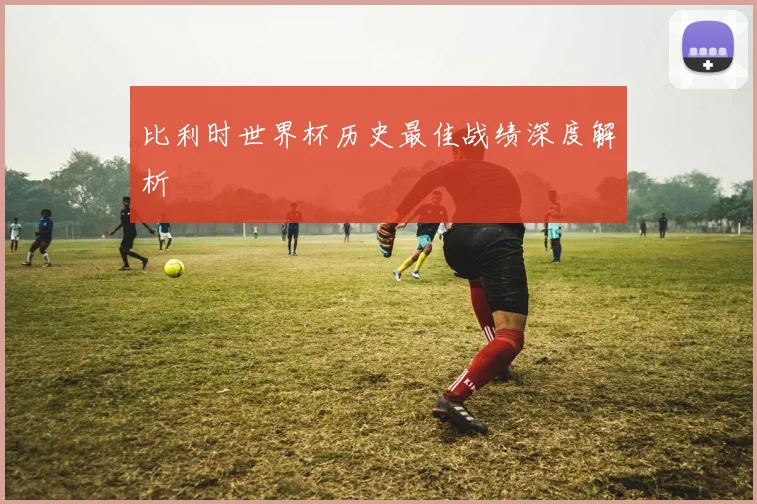 比利时世界杯历史最佳战绩深度解析