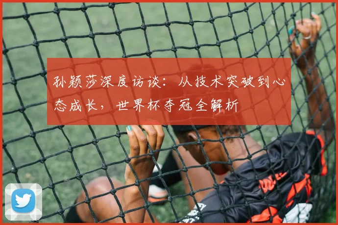 孙颖莎深度访谈:从技术突破到心态成长,世界杯夺冠全解析