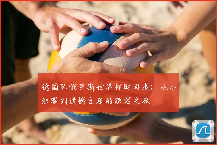 德国队俄罗斯世界杯时间表:从小组赛到遗憾出局的跌宕之旅