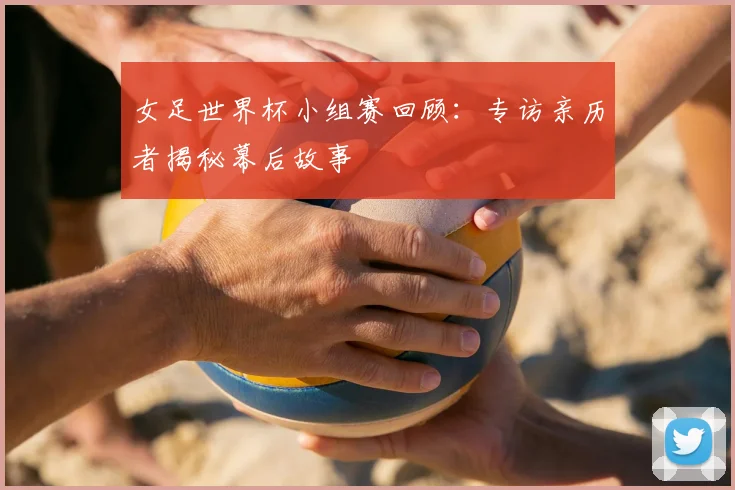 女足世界杯小组赛回顾：专访亲历者揭秘幕后故事